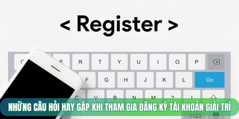 Những câu hỏi hay gặp khi tham gia đăng ký tài khoản giải trí